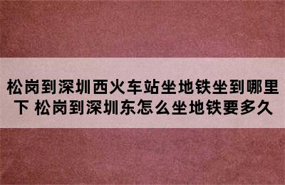 松岗到深圳西火车站坐地铁坐到哪里下 松岗到深圳东怎么坐地铁要多久